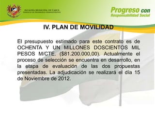 IV. PLAN DE MOVILIDAD

El presupuesto estimado para este contrato es de
OCHENTA Y UN MILLONES DOSCIENTOS MIL
PESOS M/CTE. ($81.200.000,00). Actualmente el
proceso de selección se encuentra en desarrollo, en
la etapa de evaluación de las dos propuestas
presentadas. La adjudicación se realizará el día 15
de Noviembre de 2012.
 