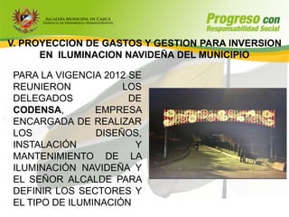 V. PROYECCION DE GASTOS Y GESTION PARA INVERSION
      EN ILUMINACION NAVIDEÑA DEL MUNICIPIO

PARA LA VIGENCIA 2012 SE
REUNIERON            LOS
DELEGADOS             DE
CODENSA,        EMPRESA
ENCARGADA DE REALIZAR
LOS             DISEÑOS,
INSTALACIÓN            Y
MANTENIMIENTO DE LA
ILUMINACIÓN NAVIDEÑA Y
EL SEÑOR ALCALDE PARA
DEFINIR LOS SECTORES Y
EL TIPO DE ILUMINACIÓN
 