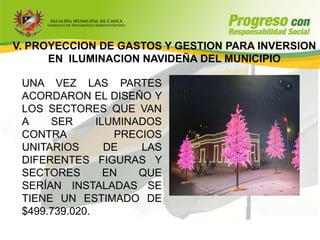 V. PROYECCION DE GASTOS Y GESTION PARA INVERSION
      EN ILUMINACION NAVIDEÑA DEL MUNICIPIO

 UNA VEZ LAS PARTES
 ACORDARON EL DISEÑO Y
 LOS SECTORES QUE VAN
 A    SER      ILUMINADOS
 CONTRA            PRECIOS
 UNITARIOS       DE    LAS
 DIFERENTES FIGURAS Y
 SECTORES        EN   QUE
 SERÍAN INSTALADAS SE
 TIENE UN ESTIMADO DE
 $499.739.020.
 