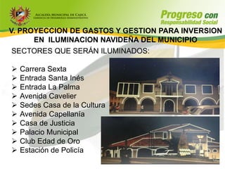 V. PROYECCION DE GASTOS Y GESTION PARA INVERSION
      EN ILUMINACION NAVIDEÑA DEL MUNICIPIO
 SECTORES QUE SERÁN ILUMINADOS:

   Carrera Sexta
   Entrada Santa Inés
   Entrada La Palma
   Avenida Cavelier
   Sedes Casa de la Cultura
   Avenida Capellanía
   Casa de Justicia
   Palacio Municipal
   Club Edad de Oro
   Estación de Policía
 