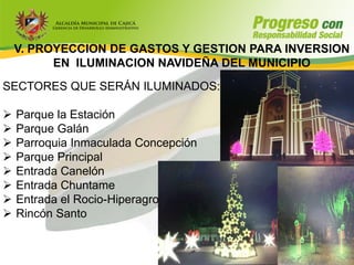 V. PROYECCION DE GASTOS Y GESTION PARA INVERSION
          EN ILUMINACION NAVIDEÑA DEL MUNICIPIO
SECTORES QUE SERÁN ILUMINADOS:

   Parque la Estación
   Parque Galán
   Parroquia Inmaculada Concepción
   Parque Principal
   Entrada Canelón
   Entrada Chuntame
   Entrada el Rocio-Hiperagro
   Rincón Santo
 