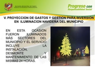 V. PROYECCION DE GASTOS Y GESTION PARA INVERSION
      EN ILUMINACION NAVIDEÑA DEL MUNICIPIO

 EN    ESTA     OCASIÓN
 FUERON      ILUMINADOS
 MÁS    SECTORES     DEL
 MUNICIPIO Y EL SERVICIO
 INCLUYE              LA
 INSTALACIÓN,
 DESMONTE              Y
 MANTENIMIENTO DE LAS
 MISMAS 24 HORAS.
 