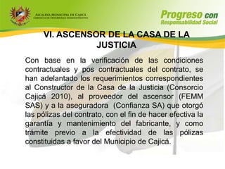 VI. ASCENSOR DE LA CASA DE LA
                JUSTICIA
Con base en la verificación de las condiciones
contractuales y pos contractuales del contrato, se
han adelantado los requerimientos correspondientes
al Constructor de la Casa de la Justicia (Consorcio
Cajicá 2010), al proveedor del ascensor (FEMM
SAS) y a la aseguradora (Confianza SA) que otorgó
las pólizas del contrato, con el fin de hacer efectiva la
garantía y mantenimiento del fabricante, y como
trámite previo a la efectividad de las pólizas
constituidas a favor del Municipio de Cajicá.
 