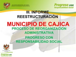 III. INFORME
   REESTRUCTURACIÒN

MUNICIPIO DE CAJICA
 PROCESO DE REORGANIZACION
       ADMINISTRATIVA
       PROGRESO CON
   RESPONSABILIDAD SOCIAL
 