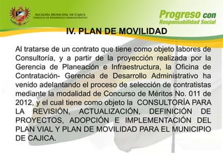 IV. PLAN DE MOVILIDAD

Al tratarse de un contrato que tiene como objeto labores de
Consultoría, y a partir de la proyección realizada por la
Gerencia de Planeación e Infraestructura, la Oficina de
Contratación- Gerencia de Desarrollo Administrativo ha
venido adelantando el proceso de selección de contratistas
mediante la modalidad de Concurso de Méritos No. 011 de
2012, y el cual tiene como objeto la CONSULTORÍA PARA
LA REVISIÓN, ACTUALIZACIÓN, DEFINICIÓN DE
PROYECTOS, ADOPCIÓN E IMPLEMENTACIÓN DEL
PLAN VIAL Y PLAN DE MOVILIDAD PARA EL MUNICIPIO
DE CAJICA.
 