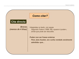 Redacción académica

Como citar?
Cita directa
Breves
(menos de 4 liñas)

Integradas no texto, con aspas
Segundo Fulano (1999: 58) «querer é poder»,
aínda que pode ser discutido.
Poden non ser frases enteiras
Para Jane Austen, era «unha verdade xeralmente
admitida» que...

 