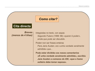 Redacción académica

Como citar?
Cita directa
Breves
(menos de 4 liñas)

Integradas no texto, con aspas
Segundo Fulano (1999: 86) «querer é poder»,
aínda que pode ser discutido.
Poden non ser frases enteiras
Para Jane Austen, era «unha verdade xeralmente
admitida» que...
Pode estar dividida cos nosos comentarios
«É unha verdade xeralmente admitida», escribiu
Jane Austen a comezos do XIX, «que o home
solteiro debe tomar esposa».

 