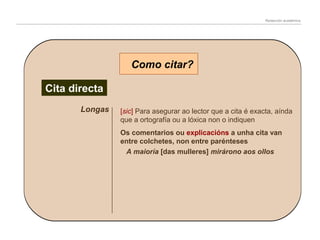 Redacción académica

Como citar?
Cita directa
Longas

[sic] Para asegurar ao lector que a cita é exacta, aínda
que a ortografía ou a lóxica non o indiquen
Os comentarios ou explicacións a unha cita van
entre colchetes, non entre parénteses
A maioría [das mulleres] mirárono aos ollos

 