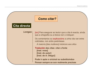Redacción académica

Como citar?
Cita directa
Longas

[sic] Para asegurar ao lector que a cita é exacta, aínda
que a ortografía ou a lóxica non o indiquen
Os comentarios ou explicacións a unha cita van entre
colchetes, non entre parénteses
A maioría [das mulleres] mirárono aos ollos
Tradución das citas: citar a fonte
[trad. nosa]
[trad. do autor]
[trad. de A. Otegui]
Pode ir após o orixinal ou substituíndoo
Pensar sempre se son realmente precisas

 