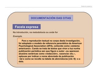 Redacción académica

DOCUMENTACIÓN DAS CITAS

Facela expresa
Na introdución, na metodoloxía ou onde for
Exemplo
Para a reprodución textual no corpo desta investigación,
foi adoptado o modelo de referencia parentética da American
Psychological Association (APA), coñecido como «sistema
americano». Cando se trata de textos que viron a luz nunha
publicación periódica sen que figure o autor –ou aparecen
alusións xenéricas como «redacción», «axencia» etc.–,
optouse por indicar o nome abreviado da publicación
–tal e como se recolle na tabela de abreviaturas [vid. 9]– e a
data.

 