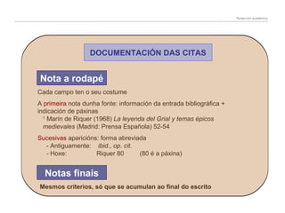 Redacción académica

DOCUMENTACIÓN DAS CITAS

Nota a rodapé
Cada campo ten o seu costume
A primeira nota dunha fonte: información da entrada bibliográfica +
indicación de páxinas
1
Marín de Riquer (1968) La leyenda del Grial y temas épicos
medievales (Madrid: Prensa Española) 52-54
Sucesivas aparicións: forma abreviada
- Antiguamente: ibid., op. cit.
- Hoxe:
Riquer 80
(80 é a páxina)

Notas finais
Mesmos criterios, só que se acumulan ao final do escrito

 