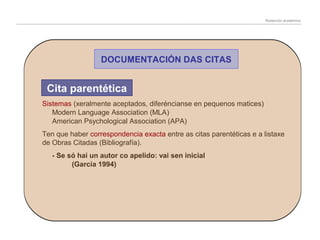 Redacción académica

DOCUMENTACIÓN DAS CITAS

Cita parentética
Sistemas (xeralmente aceptados, diferéncianse en pequenos matices)
Modern Language Association (MLA)
American Psychological Association (APA)
Ten que haber correspondencia exacta entre as citas parentéticas e a listaxe
de Obras Citadas (Bibliografía).
- Se só hai un autor co apelido: vai sen inicial
(García 1994)

 