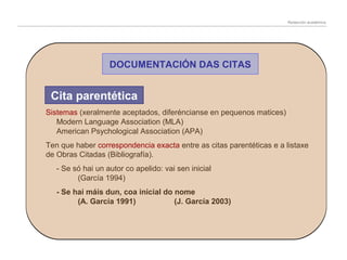 Redacción académica

DOCUMENTACIÓN DAS CITAS

Cita parentética
Sistemas (xeralmente aceptados, diferéncianse en pequenos matices)
Modern Language Association (MLA)
American Psychological Association (APA)
Ten que haber correspondencia exacta entre as citas parentéticas e a listaxe
de Obras Citadas (Bibliografía).
- Se só hai un autor co apelido: vai sen inicial
(García 1994)
- Se hai máis dun, coa inicial do nome
(A. García 1991)
(J. García 2003)

 