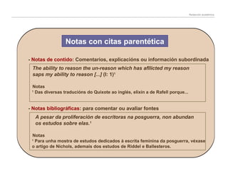 Redacción académica

Notas con citas parentética
- Notas de contido: Comentarios, explicacións ou información subordinada
The ability to reason the un-reason which has afllicted my reason
saps my ability to reason [...] (I: 1)1
Notas
Das diversas traducións do Quixote ao inglés, elixín a de Rafell porque...

1

- Notas bibliográficas: para comentar ou avaliar fontes
A pesar da proliferación de escritoras na posguerra, non abundan
os estudos sobre elas.1
Notas
Para unha mostra de estudos dedicados á escrita feminina da posguerra, véxase
o artigo de Nichols, ademais dos estudos de Riddel e Ballesteros.
1

 
