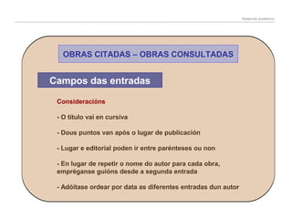 Redacción académica

OBRAS CITADAS – OBRAS CONSULTADAS

Campos das entradas
Consideracións
- O título vai en cursiva
- Dous puntos van após o lugar de publicación
- Lugar e editorial poden ir entre parénteses ou non
- En lugar de repetir o nome do autor para cada obra,
empréganse guións desde a segunda entrada
- Adóitase ordear por data as diferentes entradas dun autor

 