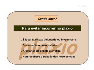 Redacción académica

Cando citar?

Para evitar incorrer no plaxio

plaxio
. É igual que sexa voluntario ou involuntario
. Desacredita o noso traballo

. Afástanos do debate científico.

. Non recoñece o traballo dos noso colegas

 