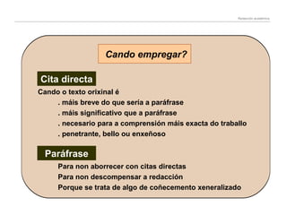 Redacción académica

Cando empregar?
Cita directa
Cando o texto orixinal é
. máis breve do que sería a paráfrase
. máis significativo que a paráfrase
. necesario para a comprensión máis exacta do traballo
. penetrante, bello ou enxeñoso

Paráfrase
Para non aborrecer con citas directas
Para non descompensar a redacción
Porque se trata de algo de coñecemento xeneralizado

 