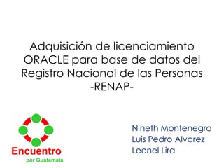 Adquisición de licenciamiento
ORACLE para base de datos del
Registro Nacional de las Personas
-RENAP-
Nineth Montenegro
Luis Pedro Alvarez
Leonel Lira
 