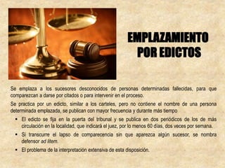 Se emplaza a los sucesores desconocidos de personas determinadas fallecidas, para que
comparezcan a darse por citados o para intervenir en el proceso.
Se practica por un edicto, similar a los carteles, pero no contiene el nombre de una persona
determinada emplazada, se publican con mayor frecuencia y durante más tiempo
 El edicto se fija en la puerta del tribunal y se publica en dos periódicos de los de más
circulación en la localidad, que indicará el juez, por lo menos 60 días, dos veces por semana.
 Si transcurre el lapso de comparecencia sin que aparezca algún sucesor, se nombra
defensor ad litem.
 El problema de la interpretación extensiva de esta disposición.
EMPLAZAMIENTO
POR EDICTOS
 