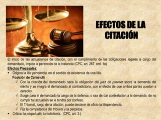 El inicio de las actuaciones de citación, con el cumplimiento de las obligaciones legales a cargo del
demandado, impide la perención de la instancia (CPC, art. 267, ord. 1o)
Efectos Procesales:
 Origina la litis pendencia, en el sentido de existencia de una litis.
Posición de Carnelutti
√ Con la citación del demandado nace la obligación del juez de proveer sobre la demanda del
mérito y se integra el demandado al contradictorio, con el efecto de que ambas partes quedan a
derecho.
√ Surge para el demandado la carga de la defensa, o sea de dar contestación a la demanda, de no
cumplir tal actuación se le tendrá por confeso.
√ El Tribunal, luego de la citación, puede declarar de oficio la litispendencia.
√ Fija la competencia del tribunal y la perpetúa.
 Crítica: la perpetuatio iurisdictionis. (CPC, art. 3.)
EFECTOS DE LA
CITACIÓN
 