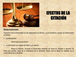 Efectos Sustanciales
Coloca en mora al demandado en las obligaciones sin término, y a los herederos, aunque se hubiese fijado
un término.
 La interpelación
Interrumpe la prescripción.
 La interrupción por registro del libelo y por citación
Mejora el derecho, haciendo al demandado poseedor de buena fe, obligado a devolver los
frutos que perciba, luego de la notificación de la demanda. Pienso que el efecto en realidad, es el
conocimiento de la demanda.
EFECTOS DE LA
CITACIÓN
 