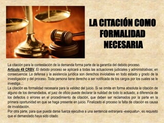 La citación para la contestación de la demanda forma parte de la garantía del debido proceso.
Artículo 49 CRBV. El debido proceso se aplicará a todas las actuaciones judiciales y administrativas; en
consecuencia: La defensa y la asistencia jurídica son derechos inviolables en todo estado y grado de la
investigación y del proceso. Toda persona tiene derecho a ser notificada de los cargos por los cuales se le
investiga…
La citación es formalidad necesaria para la validez del juicio. Si se omite en forma absoluta la citación de
alguno de los demandados, el juez de oficio puede declarar la nulidad de todo lo actuado, a diferencia de
los defectos o errores en el procedimiento de citación, que deben ser reclamados por la parte en la
primera oportunidad en que se haga presente en juicio. Finalizado el proceso la falta de citación es causa
de invalidación.
Por otra parte, para que pueda darse fuerza ejecutiva a una sentencia extranjera -exequatur-, es requisito
que el demandado haya sido citado.
LA CITACIÓN COMO
FORMALIDAD
NECESARIA
 