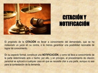 El propósito de la CITACIÓN es llevar a conocimiento del demandado, que se ha
instaurado un juicio en su contra, o la menos garantizar una posibilidad razonable de
lograr tal conocimiento.
En su aspecto formal, constituye una NOTIFICACIÓN, y como tal lleva a conocimiento de
la parte determinado acto o hecho; por ello, y en principio, el procedimiento de citación
personal se aplicará a cualquier caso en que se necesite citar a una parte, aunque no sea
para la contestación de la demanda.
CITACIÓN Y
NOTIFICACIÓN
 