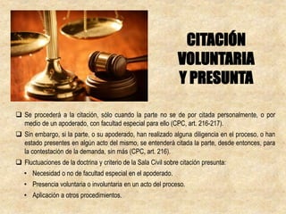  Se procederá a la citación, sólo cuando la parte no se de por citada personalmente, o por
medio de un apoderado, con facultad especial para ello (CPC, art. 216-217).
 Sin embargo, si la parte, o su apoderado, han realizado alguna diligencia en el proceso, o han
estado presentes en algún acto del mismo, se entenderá citada la parte, desde entonces, para
la contestación de la demanda, sin más (CPC, art. 216).
 Fluctuaciones de la doctrina y criterio de la Sala Civil sobre citación presunta:
• Necesidad o no de facultad especial en el apoderado.
• Presencia voluntaria o involuntaria en un acto del proceso.
• Aplicación a otros procedimientos.
CITACIÓN
VOLUNTARIA
Y PRESUNTA
 