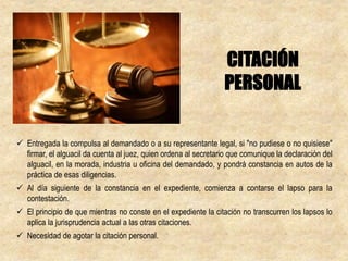  Entregada la compulsa al demandado o a su representante legal, si "no pudiese o no quisiese"
firmar, el alguacil da cuenta al juez, quien ordena al secretario que comunique la declaración del
alguacil, en la morada, industria u oficina del demandado, y pondrá constancia en autos de la
práctica de esas diligencias.
 Al día siguiente de la constancia en el expediente, comienza a contarse el lapso para la
contestación.
 El principio de que mientras no conste en el expediente la citación no transcurren los lapsos lo
aplica la jurisprudencia actual a las otras citaciones.
 Necesidad de agotar la citación personal.
CITACIÓN
PERSONAL
 