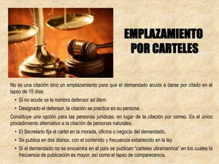 No es una citación sino un emplazamiento para que el demandado acuda a darse por citado en el
lapso de 15 días.
• Si no acude se le nombra defensor ad litem.
• Designado el defensor, la citación se practica en su persona.
Constituye una opción para las personas jurídicas, en lugar de la citación por correo. Es el único
procedimiento alternativo a la citación de personas naturales.
• El Secretario fija el cartel en la morada, oficina o negocio del demandado.
• Se publica en dos diarios, con el contenido y frecuencia establecido en la ley.
• Si el demandado no se encuentra en el país se publican “carteles ultramarinos” en los cuales la
frecuencia de publicación es mayor, así como el lapso de comparecencia.
EMPLAZAMIENTO
POR CARTELES
 
