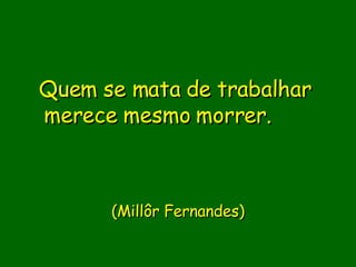 Quem se mata de trabalhar merece mesmo morrer.                   (Millôr Fernandes)   