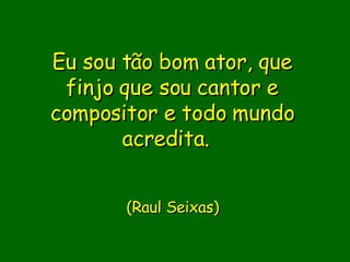 Eu sou tão bom ator, que finjo que sou cantor e compositor e todo mundo acredita.                (Raul Seixas)    