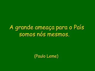 A grande ameaça para o País somos nós mesmos.                  (Paulo Leme)     