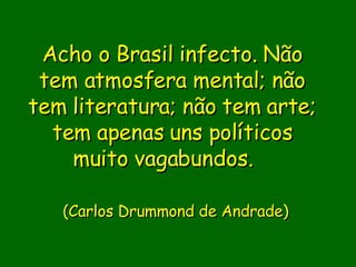 Acho o Brasil infecto. Não tem atmosfera mental; não tem literatura; não tem arte; tem apenas uns políticos muito vagabundos.                (Carlos Drummond de Andrade)    