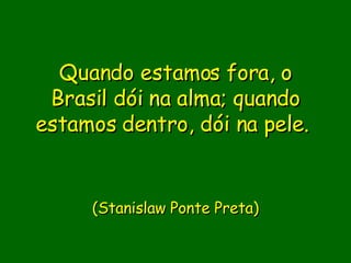Quando estamos fora, o Brasil dói na alma; quando estamos dentro, dói na pele.  (Stanislaw Ponte Preta) 