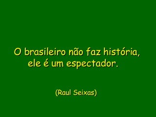 O brasileiro não faz história, ele é um espectador.             (Raul Seixas)      