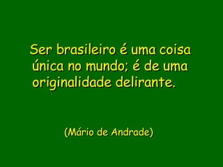 Ser brasileiro é uma coisa única no mundo; é de uma originalidade delirante.                (Mário de Andrade)      