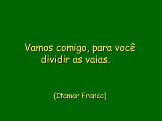 Vamos comigo, para você dividir as vaias.               (Itamar Franco)      