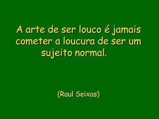 A arte de ser louco é jamais cometer a loucura de ser um sujeito normal.                  (Raul Seixas)       