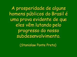 A prosperidade de alguns homens públicos do Brasil é uma prova evidente de que eles vêm lutando pelo progresso do nosso subdesenvolvimento.                        (Stanislaw Ponte Preta)      