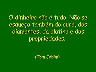 O dinheiro não é tudo. Não se esqueça também do ouro, dos diamantes, da platina e das propriedades.                          (Tom Jobim)       