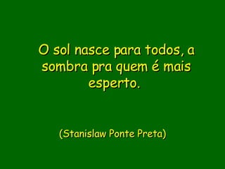 O sol nasce para todos, a sombra pra quem é mais esperto.                           (Stanislaw Ponte Preta)     
