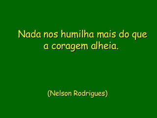 Nada nos humilha mais do que a coragem alheia.                               (Nelson Rodrigues)      