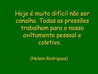 Hoje é muito difícil não ser canalha. Todas as pressões trabalham para o nosso aviltamento pessoal e coletivo.                           (Nelson Rodrigues)     