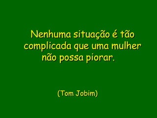 Nenhuma situação é tão complicada que uma mulher não possa piorar.                                ( Tom Jobim)       