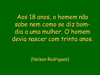 Aos 18 anos, o homem não sabe nem como se diz bom-dia a uma mulher. O homem devia nascer com trinta anos.                           ( Nelson Rodrigues)       