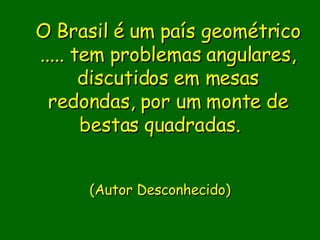 O Brasil é um país geométrico ..... tem problemas angulares, discutidos em mesas redondas, por um monte de bestas quadradas.                              (Autor Desconhecido)       