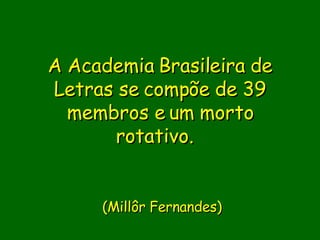 A Academia Brasileira de Letras se compõe de 39 membros e um morto rotativo.         (Millôr Fernandes) 