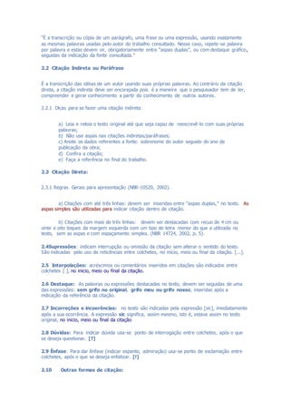 “É a transcrição ou cópia de um parágrafo, uma frase ou uma expressão, usando exatamente
as mesmas palavras usadas pelo autor do trabalho consultado. Nesse caso, repete-se palavra
por palavra e estas devem vir, obrigatoriamente entre “aspas duplas”, ou com destaque gráfico,
seguidas da indicação da fonte consultada.”
2.2 Citação Indireta ou Paráfrase
É a transcrição das idéias de um autor usando suas próprias palavras. Ao contrário da citação
direta, a citação indireta deve ser encorajada pois é a maneira que o pesquisador tem de ler,
compreender e gerar conhecimento a partir do conhecimento de outros autores.
2.2.1 Dicas para se fazer uma citação indireta:
a) Leia e releia o texto original até que seja capaz de reescrevê-lo com suas próprias
palavras;
b) Não use aspas nas citações indiretas/paráfrases;
c) Anote os dados referentes a fonte: sobrenome do autor seguido do ano de
publicação da obra;
d) Confira a citação;
e) Faça a referência no final do trabalho.
2.3 Citação Direta:
2.3.1 Regras Gerais para apresentação (NBR-10520, 2002).
a) Citações com até três linhas: devem ser inseridas entre “aspas duplas,” no texto. As
aspas simples são utilizadas para indicar citação dentro de citação.
b) Citações com mais de três linhas: devem ser destacadas com recuo de 4 cm ou
vinte e oito toques da margem esquerda com um tipo de letra menor do que a utilizada no
texto, sem as aspas e com espaçamento simples. (NBR 14724, 2002, p. 5).
2.4Supressões: indicam interrupção ou omissão da citação sem alterar o sentido do texto.
São indicadas pelo uso de reticências entre colchetes, no início, meio ou final da citação. [...].
2.5 Interpolações: acréscimos ou comentários inseridos em citações são indicados entre
colchetes [ ], no inicio, meio ou final da citação.
2.6 Destaque: As palavras ou expressões destacadas no texto, devem ser seguidas de uma
das expressões: sem grifo no original, grifo meu ou grifo nosso, inseridas após a
indicação da referência da citação.
2.7 Incorreções e incoerências: no texto são indicadas pela expressão [sic], imediatamente
após a sua ocorrência. A expressão sic significa, assim mesmo, isto é, estava assim no texto
original, no inicio, meio ou final da citação
2.8 Dúvidas: Para indicar dúvida usa-se ponto de interrogação entre colchetes, após o que
se deseja questionar. [?]
2.9 Ênfase: Para dar ênfase (indicar espanto, admiração) usa-se ponto de exclamação entre
colchetes, após o que se deseja enfatizar. [!]
2.10 Outras formas de citação:
 