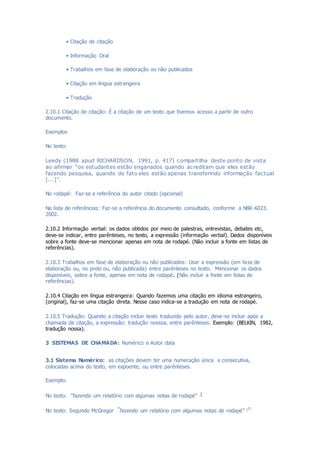 • Citação de citação
• Informação Oral
• Trabalhos em fase de elaboração ou não publicados
• Citação em língua estrangeira
• Tradução
2.10.1 Citação de citação: É a citação de um texto que tivemos acesso a partir de outro
documento.
Exemplos
No texto:
Leedy (1988 apud RICHARDSON, 1991, p. 417) compartilha deste ponto de vista
ao afirmar “os estudantes estão enganados quando acreditam que eles estão
fazendo pesquisa, quando de fato eles estão apenas transferindo informação factual
[...]”.
No rodapé: Faz-se a referência do autor citado (opcional)
Na lista de referências: Faz-se a referência do documento consultado, conforme a NBR-6023,
2002.
2.10.2 Informação verbal: os dados obtidos por meio de palestras, entrevistas, debates etc,
deve-se indicar, entre parênteses, no texto, a expressão (informação verbal). Dados disponíveis
sobre a fonte deve-se mencionar apenas em nota de rodapé. (Não incluir a fonte em listas de
referências).
2.10.3 Trabalhos em fase de elaboração ou não publicados: Usar a expressão (em fase de
elaboração ou, no prelo ou, não publicada) entre parênteses no texto. Mencionar os dados
disponíveis, sobre a fonte, apenas em nota de rodapé. (Não incluir a fonte em listas de
referências).
2.10.4 Citação em língua estrangeira: Quando fazemos uma citação em idioma estrangeiro,
(original), faz-se uma citação direta. Nesse caso indica-se a tradução em nota de rodapé.
2.10.5 Tradução: Quando a citação incluir texto traduzido pelo autor, deve-se incluir após a
chamada da citação, a expressão: tradução nosssa, entre parênteses. Exemplo: (BELKIN, 1982,
tradução nossa).
3 SISTEMAS DE CHAMADA: Numérico e Autor data
3.1 Sistema Numérico: as citações devem ter uma numeração única e consecutiva,
colocadas acima do texto, em expoente, ou entre parênteses.
Exemplo:
No texto: “fazendo um relatório com algumas notas de rodapé” 1
No texto: Segundo McGregor “fazendo um relatório com algumas notas de rodapé” (1)
 